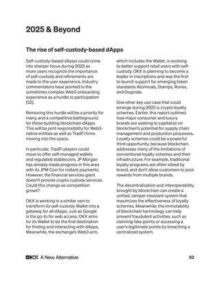 62
2025 & Beyond
Self-custody-based dApps could come
into sharper focus during 2025 as
more users recognize the importance
of self-custody and refinements are
made to the user experience. Industry
commentators have pointed to the
sometimes complex Web3 onboarding
experience as a hurdle to participation
[52].
Removing this hurdle will be a priority for
many, and a competitive battleground
for those building blockchain dApps.
This will be joint responsibility for Web3-
native entities as well as TradFi firms
moving into the space.
In particular, TradFi players could
move to offer self-managed wallets
and regulated stablecoins. JP Morgan
has already made progress in this area
with its JPM Coin for instant payments.
However, the financial services giant
doesn’t provide crypto custody services.
Could this change as competition
grows?
OKX is working in a similar vein to
transform its self-custody Wallet into a
gateway for all dApps. Just as Google
is the go-to for web access, OKX aims
for its Wallet to be the first destination
for finding and interacting with dApps.
Meanwhile, the exchange’s Web3 arm,
which includes the Wallet, is evolving
to better support retail users with self-
custody. OKX is planning to become a
leader in inscriptions and was the first
to launch support for emerging token
standards Atomicals, Stamps, Runes,
and Doginals.
One other key use case that could
emerge during 2025 is crypto loyalty
schemes. Earlier, this report outlined
how major consumer and luxury
brands are seeking to capitalize on
blockchain’s potential for supply chain
management and production processes.
Loyalty schemes could be a powerful
third opportunity, because blockchain
addresses many of the limitations of
conventional loyalty schemes and their
infrastructure. For example, traditional
loyalty programs are often siloed by
brand, and don’t allow customers to pool
rewards from multiple brands.
The decentralization and interoperability
brought by blockchain can create a
unified, tamper-resistant system that
maximizes the effectiveness of loyalty
schemes. Meanwhile, the immutability
of blockchain technology can help
prevent fraudulent activities, such as
claiming fake points or accessing a
user’s legitimate points by breaching a
centralized system.
The rise of self-custody-based dApps
 