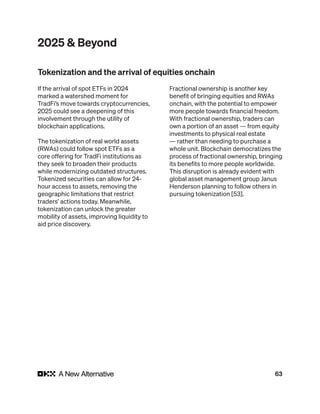 63
2025 & Beyond
If the arrival of spot ETFs in 2024
marked a watershed moment for
TradFi’s move towards cryptocurrencies,
2025 could see a deepening of this
involvement through the utility of
blockchain applications.
The tokenization of real world assets
(RWAs) could follow spot ETFs as a
core offering for TradFi institutions as
they seek to broaden their products
while modernizing outdated structures.
Tokenized securities can allow for 24-
hour access to assets, removing the
geographic limitations that restrict
traders’ actions today. Meanwhile,
tokenization can unlock the greater
mobility of assets, improving liquidity to
aid price discovery.
Fractional ownership is another key
benefit of bringing equities and RWAs
onchain, with the potential to empower
more people towards financial freedom.
With fractional ownership, traders can
own a portion of an asset — from equity
investments to physical real estate
— rather than needing to purchase a
whole unit. Blockchain democratizes the
process of fractional ownership, bringing
its benefits to more people worldwide.
This disruption is already evident with
global asset management group Janus
Henderson planning to follow others in
pursuing tokenization [53].
Tokenization and the arrival of equities onchain
 