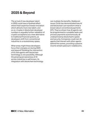 65
2025 & Beyond
The arrival of new developer talent
in 2025 could have a flywheel effect
where fresh expertise breeds innovation
which attracts more new talent, and
so on. A spike in blockchain developer
numbers is arguably further validation of
crypto’s acceptance as a new alternative
to traditional financial systems, as
developers shift from conventional
industries to a revolutionary space.
What areas might these developers
focus their energies on during 2025
and beyond? Building the intersection
of AI chat agents with blockchain
technology is one possibility. Although
the growing pervasiveness of AI
across industries is well known, its
integration with blockchain technology
can multiply the benefits. Stablecoin
issuer Circle has demonstrated how AI
and blockchain can transform what is
known about conventional payments
[57]. They’ve shown how AI agents can
be programmed to complete tasks and
process payments autonomously, all
underpinned by blockchain’s speed
and security. Companies could own AI
agents that interact with other agents
behind the scenes, providing a passive
income stream paid out in stablecoins.
 