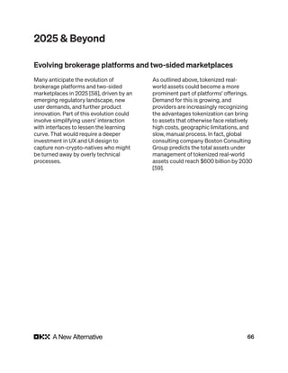 66
2025 & Beyond
Many anticipate the evolution of
brokerage platforms and two-sided
marketplaces in 2025 [58], driven by an
emerging regulatory landscape, new
user demands, and further product
innovation. Part of this evolution could
involve simplifying users’ interaction
with interfaces to lessen the learning
curve. That would require a deeper
investment in UX and UI design to
capture non-crypto-natives who might
be turned away by overly technical
processes.
As outlined above, tokenized real-
world assets could become a more
prominent part of platforms’ offerings.
Demand for this is growing, and
providers are increasingly recognizing
the advantages tokenization can bring
to assets that otherwise face relatively
high costs, geographic limitations, and
slow, manual process. In fact, global
consulting company Boston Consulting
Group predicts the total assets under
management of tokenized real-world
assets could reach $600 billion by 2030
[59].
Evolving brokerage platforms and two-sided marketplaces
 