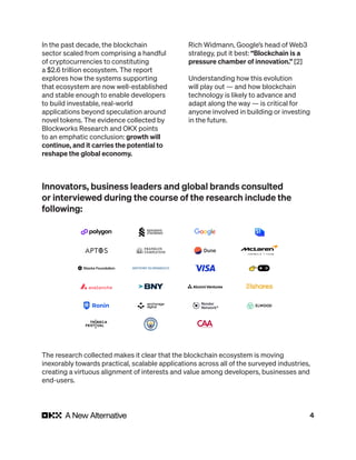 4
In the past decade, the blockchain
sector scaled from comprising a handful
of cryptocurrencies to constituting
a $2.6 trillion ecosystem. The report
explores how the systems supporting
that ecosystem are now well-established
and stable enough to enable developers
to build investable, real-world
applications beyond speculation around
novel tokens. The evidence collected by
Blockworks Research and OKX points
to an emphatic conclusion: growth will
continue, and it carries the potential to
reshape the global economy.
Rich Widmann, Google’s head of Web3
strategy, put it best: “Blockchain is a
pressure chamber of innovation.” [2]
Understanding how this evolution
will play out — and how blockchain
technology is likely to advance and
adapt along the way — is critical for
anyone involved in building or investing
in the future.
Innovators, business leaders and global brands consulted
or interviewed during the course of the research include the
following:
The research collected makes it clear that the blockchain ecosystem is moving
inexorably towards practical, scalable applications across all of the surveyed industries,
creating a virtuous alignment of interests and value among developers, businesses and
end-users.
 