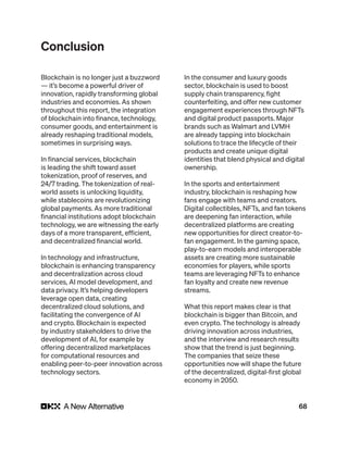 68
Conclusion
Blockchain is no longer just a buzzword
— it’s become a powerful driver of
innovation, rapidly transforming global
industries and economies. As shown
throughout this report, the integration
of blockchain into finance, technology,
consumer goods, and entertainment is
already reshaping traditional models,
sometimes in surprising ways.
In financial services, blockchain
is leading the shift toward asset
tokenization, proof of reserves, and
24/7 trading. The tokenization of real-
world assets is unlocking liquidity,
while stablecoins are revolutionizing
global payments. As more traditional
financial institutions adopt blockchain
technology, we are witnessing the early
days of a more transparent, efficient,
and decentralized financial world.
In technology and infrastructure,
blockchain is enhancing transparency
and decentralization across cloud
services, AI model development, and
data privacy. It’s helping developers
leverage open data, creating
decentralized cloud solutions, and
facilitating the convergence of AI
and crypto. Blockchain is expected
by industry stakeholders to drive the
development of AI, for example by
offering decentralized marketplaces
for computational resources and
enabling peer-to-peer innovation across
technology sectors.
In the consumer and luxury goods
sector, blockchain is used to boost
supply chain transparency, fight
counterfeiting, and offer new customer
engagement experiences through NFTs
and digital product passports. Major
brands such as Walmart and LVMH
are already tapping into blockchain
solutions to trace the lifecycle of their
products and create unique digital
identities that blend physical and digital
ownership.
In the sports and entertainment
industry, blockchain is reshaping how
fans engage with teams and creators.
Digital collectibles, NFTs, and fan tokens
are deepening fan interaction, while
decentralized platforms are creating
new opportunities for direct creator-to-
fan engagement. In the gaming space,
play-to-earn models and interoperable
assets are creating more sustainable
economies for players, while sports
teams are leveraging NFTs to enhance
fan loyalty and create new revenue
streams.
What this report makes clear is that
blockchain is bigger than Bitcoin, and
even crypto. The technology is already
driving innovation across industries,
and the interview and research results
show that the trend is just beginning.
The companies that seize these
opportunities now will shape the future
of the decentralized, digital-first global
economy in 2050.
 
