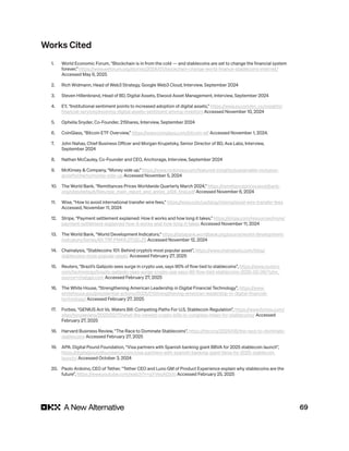 69
Works Cited
1. World Economic Forum, “Blockchain is in from the cold — and stablecoins are set to change the financial system
forever,” https://www.weforum.org/stories/2024/01/blockchain-change-world-finance-stablecoins-internet/
Accessed May 6, 2025
2. Rich Widmann, Head of Web3 Strategy, Google Web3 Cloud, Interview, September 2024
3. Steven Hillenbrand, Head of BD, Digital Assets, Elwood Asset Management, Interview, September 2024
4. EY, “Institutional sentiment points to increased adoption of digital assets,” https://www.ey.com/en_us/insights/
financial-services/evolving-digital-assets-sentiment-among-investors Accessed November 10, 2024
5. Ophelia Snyder, Co-Founder, 21Shares, Interview, September 2024
6. CoinGlass, “Bitcoin ETF Overview,” https://www.coinglass.com/bitcoin-etf Accessed November 1, 2024.
7. John Nahas, Chief Business Officer and Morgan Krupetsky, Senior Director of BD, Ava Labs, Interview,
September 2024
8. Nathan McCauley, Co-Founder and CEO, Anchorage, Interview, September 2024
9. McKinsey & Company, “Money side up,” https://www.mckinsey.com/featured-insights/sustainable-inclusive-
growth/charts/money-side-up Accessed November 5, 2024
10. The World Bank, “Remittances Prices Worldwide Quarterly March 2024,” https://remittanceprices.worldbank.
org/sites/default/files/rpw_main_report_and_annex_q124_final.pdf Accessed November 6, 2024
11. Wise, “How to avoid international transfer wire fees,” https://wise.com/us/blog/international-wire-transfer-fees
Accessed, November 11, 2024
12. Stripe, “Payment settlement explained: How it works and how long it takes,” https://stripe.com/resources/more/
payment-settlement-explained-how-it-works-and-how-long-it-takes Accessed November 11, 2024
13. The World Bank, “World Development Indicators,” https://databank.worldbank.org/source/world-development-
indicators/Series/BX.TRF.PWKR.DT.GD.ZS Accessed November 12, 2024
14. Chainalysis, “Stablecoins 101: Behind crypto’s most popular asset”, https://www.chainalysis.com/blog/
stablecoins-most-popular-asset/ Accessed February 27, 2025
15. Reuters, “Brazil’s Galipolo sees surge in crypto use, says 90% of flow tied to stablecoins”, https://www.reuters.
com/technology/brazils-galipolo-sees-surge-crypto-use-says-90-flow-tied-stablecoins-2025-02-06/?utm_
source=chatgpt.com Accessed February 27, 2025
16. The White House, “Strengthening American Leadership in Digital Financial Technology”, https://www.
whitehouse.gov/presidential-actions/2025/01/strengthening-american-leadership-in-digital-financial-
technology/ Accessed February 27, 2025
17. Forbes, “GENIUS Act Vs. Waters Bill: Competing Paths For U.S. Stablecoin Regulation”, https://www.forbes.com/
sites/tonyaevans/2025/02/17/what-the-newest-crypto-bills-in-congress-mean-for-stablecoins/ Accessed
February 27, 2025
18. Harvard Business Review, “The Race to Dominate Stablecoins”, https://hbr.org/2024/08/the-race-to-dominate-
stablecoins Accessed February 27, 2025
19. APA: Digital Pound Foundation, “Visa partners with Spanish banking giant BBVA for 2025 stablecoin launch”,
https://digitalpoundfoundation.com/visa-partners-with-spanish-banking-giant-bbva-for-2025-stablecoin-
launch/ Accessed October 3, 2024
20. Paolo Ardoino, CEO of Tether, “Tether CEO and Luno GM of Product Experience explain why stablecoins are the
future”, https://www.youtube.com/watch?v=gYVegAl2s1o Accessed February 25, 2025
 