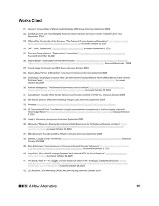 70
Works Cited
21. Giovanni Vicioso, Head of Digital Assets Strategy, CME Group, Interview, September 2024
22. Sandy Kaul, SVP and Head of Digital Asset & Investor Advisory Services, Franklin Templeton, Interview,
September 2024
23. Office of the Comptroller of the Currency, “The Future of Crypto-Assets and Regulation,” https://www.occ.gov/
news-issuances/speeches/2022/pub-speech-2022-2.pdf Accessed October 21, 2024
24. DeFi Llama, “Stablecoins,” https://defillama.com/stablecoins Accessed November 11, 2024
25. 21.co and Dune Analytics, “Tokenization: Commodities,” https://dune.com/21co/tokenization-commodities
Accessed November 12, 2024
26. Roland Berger, “Tokenization of Real-World Assets,” https://www.rolandberger.com/en/Insights/Publications/
Tokenization-of-real-world-assets-unlocking-a-new-era-of-ownership-trading.html Accessed November 1, 2024
27. Fredrik Haga, Co-founder and CEO, Dune, Interview, October 2024
28. Sophia Zhao, Partner at Blockchain Fund, Alumni Ventures, Interview, September 2024
29. Chainalysis, “Chainalysis in Action: How Law Enforcement Tracked Millions’ Worth of Illicit Bitcoin in the Harmon
Brothers Cases,” https://www.chainalysis.com/blog/helix-mixer-harmon-brothers-investigation/ Accessed
October 20, 2024
30. Arkham Intelligence, “The German Government is now on Arkham,” https://www.arkhamintelligence.com/
announcements/the-german-government-is-now-on-arkham Accessed October 23, 2024
31. Jules Urbach, Founder of the Render Network and Founder and CEO of OTOY Inc., Interview, October 2024
32. Will Macfie, Director of Growth Marketing, Polygon Labs, Interview, September 2024
33. Arweave: https://alex.arweave.dev/#/pool/aZyoKUqv1AUhHDTiajUlgCB-9IGZplstxc3ooa8ZgWw
34. LF Decentralized Trust, “How Walmart brought unprecedented transparency to the food supply chain with
Hyperledger Fabric” https://www.lfdecentralizedtrust.org/case-studies/walmart-case-study Accessed October
1, 2024
35. Head of Metaverse, Anonymous, Interview, September 2024
36. Starbucks, “Starbucks Brewing Revolutionary Web3 Experience for its Starbucks Rewards Members” https://
about.starbucks.com/press/2022/starbucks-brewing-revolutionary-web3-experience-for-its-starbucks-
rewards-members/ Accessed October 14, 2024
37. Marc Baumann, Founder and CEO, FiftyOne ventures, Interview, September 2024
38. Statista, “Luxury Goods - Worldwide”, https://www.statista.com/outlook/cmo/luxury-goods/worldwide Accessed
October 29, 2024
39. Bain & Company, “Long Live Luxury: Converge to Expand through Turbulence” https://www.bain.com/insights/
long-live-luxury-converge-to-expand-through-turbulence/ Accessed November 5, 2024
40. Yuga Labs, “Gucci Vault Exchange: Redeem Vault Material NFTs for Gucci Physicals” https://news.yuga.com/
gucci-vault-material Accessed October 25, 2024
41. The Block, “Nike-RTFKT’s crypto universe nears $1.4 billion in NFT trading as sneakerheads swoon,” https://
www.theblock.co/post/261478/nike-rtfkts-crypto-universe-nears-1-4-billion-in-nft-trading-as-sneakerheads-
swoon?utm_source=chatgpt.com Accessed October 28, 2024
42. Lou McEwen, Chief Marketing Officer, McLaren Racing, Interview, October 2024
 