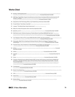 71
43. Breitling, “Breitling Blockchain,” https://www.breitling.com/us-en/about/digital-passport/?srsltid=AfmBOor0-
4ky2XtEzWiTLGVMoFPKPesbVc35o5sg9rhWByhY_pnZgY7H Accessed November 20, 2024
44. ABC News, “Superfakes: Copycat manufacturers are becoming increasingly skilled at producing knock-off
designer handbags https://abcnews.go.com/Business/superfakes-copycat-manufacturers-becoming-
increasingly-skilled-producing-knock/story?id=109344382 Accessed October 2, 2024
45. Greg Swimer, Chief Technology Officer, City Football Group, Interview, October 2024
46. Forward Studio, “Case Study: Coachella”, https://www.forward.studio/coachella-2023
47. Livepeer, “The World’s Open Video Infrastructure”, https://www.livepeer.org/
48. Bailey Tan, Head of Ecosystem, Ronin, Interview, September 2024
49. @vaneck_us on X, https://x.com/vaneck_us/status/1867610972237521256 Accessed December 19, 2024
50. Wall Street Journal, “Anthony Scaramucci Predicts Bitcoin Could Reach $200,000 Next Year” https://www.
wsj.com/livecoverage/stock-market-today-dow-sp500-nasdaq-live-12-16-2024/card/anthony-scaramucci-
predicts-bitcoin-could-reach-200-000-next-year-AHyO88uQ35lm2jnrLW5B Accessed December 19, 2024
51. Coin Telegraph, “Bitcoin ETFs surpass $125B, BlackRock’s IBIT ranks 31st worldwide” https://cointelegraph.com/
news/bitcoin-etfs-surpass-125-b-blackrock-ibit-world-31st-etf Accessed February 18, 2025
52. Techopedia, “Web3 Tech Is Awaiting Its Windows Moment: What Are the Biggest Challenges in User
Onboarding?” https://www.techopedia.com/web3-onboarding-challenges Accessed December 19, 2024
53. Financial Times, “Janus Henderson to follow BlackRock and Fidelity into tokenisation” https://www.ft.com/
content/648f2249-5783-4e98-8412-4056f56ad1b0 Accessed December 19, 2024
54. GitHub, https://github.blog/news-insights/company-news/100-million-developers-and-counting/ Accessed
December 19, 2024
55. GitHub, https://github.blog/news-insights/octoverse/octoverse-2024/ Accessed December 19, 2024
56. Coinweb, https://coinweb.com/trends/how-many-blockchain-developers-are-there Accessed December 19,
2024
57. Circle, https://www.circle.com/blog/enabling-ai-agents-with-blockchain Accessed December 19, 2024.
58. Technavio, Sharing Economy Market Analysis APAC, Europe, North America, South America, Middle East
and Africa - US, China, Germany, Japan, UK, South Korea, France, Canada, Brazil, Saudi Arabia - Size and
Forecast 2025-2029, https://www.technavio.com/report/sharing-economy-market-industry-analysis?utm_
source=prnewswire&utm_medium=pressrelease&utm_campaign=aitrend1_2_report_week7_2025&utm_
content=IRTNTR76975 Accessed February 18, 2025
59. Cointelegraph, https://cointelegraph.com/news/real-world-asset-tokenization-sector-six-hundred-billion-aum-
five-years-bcg Accessed December 19, 2024.
60. Boston Consulting Group, https://web-assets.bcg.com/0b/f6/c2880f9f4472955538567a5bcb6a/ai-radar-2025-
slideshow-jan-2025-r.pdf Accessed February 18, 2025
61. CCN, https://www.ccn.com/news/crypto/ai-memecoins-pump-fun-thriving Accessed February 2025
62. Solana Floor, https://solanafloor.com/news/total-tokens-created-on-pump-fun-hits-record-3-million-averaging-
7-per-minute-since-launch Accessed February 2025
63. Markets Media, https://www.marketsmedia.com/blackrock-extends-tokenized-fund-across-multiple-
blockchains/ Accessed February 18, 2025
Works Cited
 