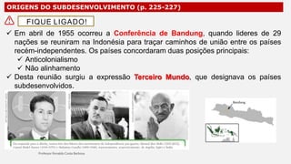 ORIGENS DO SUBDESENVOLVIMENTO (p. 225-227)
 Em abril de 1955 ocorreu a Conferência de Bandung, quando lideres de 29
nações se reuniram na Indonésia para traçar caminhos de união entre os países
recém-independentes. Os países concordaram duas posições principais:
 Anticolonialismo
 Não alinhamento
 Desta reunião surgiu a expressão Terceiro Mundo, que designava os países
subdesenvolvidos.
FIQUE LIGADO!
 