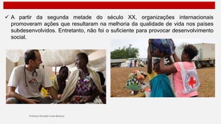  A partir da segunda metade do século XX, organizações internacionais
promoveram ações que resultaram na melhoria da qualidade de vida nos países
subdesenvolvidos. Entretanto, não foi o suficiente para provocar desenvolvimento
social.
 