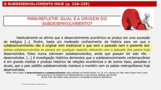 O SUBDESENVOLVIMENTO HOJE (p. 228-229)
Habitualmente se afirma que o desenvolvimento econômico se produz em uma sucessão
de estágios [...]. Porém, basta um moderado conhecimento da história para ver que o
subdesenvolvimento não é original nem tradicional e que nem o passado nem o presente dos
países subdesenvolvidos se parece em qualquer aspecto relevante com o passado dos países hoje
desenvolvidos. Estes nunca estiveram subdesenvolvidos, ainda que possam ter sido não -
desenvolvidos. [...] A investigação histórica demonstra que o subdesenvolvimento contemporâneo
é em grande medida o produto histórico de relações econômicas e de outros tipos, passadas e
atuais, que o país satélite subdesenvolvido manteve e mantém com os países metropolitanos hoje
desenvolvidos.
FRANK, Andre Gunder. O desenvolvimento e o subdesenvolvimento. Artigo publicado em Monthly Review, vol. 18, nº 4, setembro de 1966. Andre Gunder Frank é autor,
entre outros livros, de Capitalism and Underdevelopment in Latin America, publicado pela Monthly
Review Press. Este célebre artigo prenunciou a consolidação da teoria da dependência.
PARA REFLETIR: QUAL É A ORIGEM DO
SUBDESENVOLVIMENTO?
 