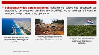  Subdesenvolvidos agromineradores: conjunto de países que dependem da
exportação de produtos primários (commodities), como recursos minerais e
energéticos e produtos da agropecuária.
Emirados Árabes Unidos, país
dependente da exportação de
petróleo.
Suriname, país dependente da
exportação de recursos minerais. Paraguai, país dependente da
exportação de produtos
agrícolas.
 