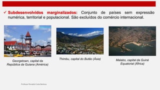  Subdesenvolvidos marginalizados: Conjunto de países sem expressão
numérica, territorial e populacional. São excluídos do comércio internacional.
Georgetown, capital da
República da Guiana (América)
Thimbu, capital do Butão (Ásia) Malabo, capital da Guiné
Equatorial (África)
 