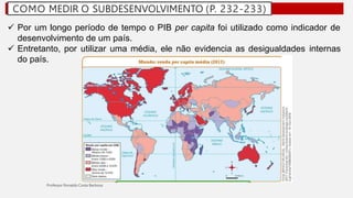 COMO MEDIR O SUBDESENVOLVIMENTO (P. 232-233)
 Por um longo período de tempo o PIB per capita foi utilizado como indicador de
desenvolvimento de um país.
 Entretanto, por utilizar uma média, ele não evidencia as desigualdades internas
do país.
 