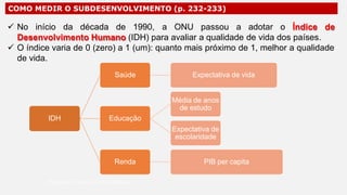 IDH
COMO MEDIR O SUBDESENVOLVIMENTO (p. 232-233)
 No início da década de 1990, a ONU passou a adotar o Índice de
Desenvolvimento Humano (IDH) para avaliar a qualidade de vida dos países.
 O índice varia de 0 (zero) a 1 (um): quanto mais próximo de 1, melhor a qualidade
de vida.
Saúde Expectativa de vida
Educação
Média de anos
de estudo
Expectativa de
escolaridade
Renda PIB per capita
Professor Ronaldo Costa Barbosa
 