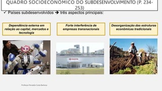 QUADRO SOCIOECONÔMICO DO SUBDESENVOLVIMENTO (P. 234-
253)
 Países subdesenvolvidos  três aspectos principais:
Dependência externa em
relação ao capital, mercados e
tecnologia
Forte interferência de
empresas transnacionais
Desorganização das estruturas
econômicas tradicionais
 
