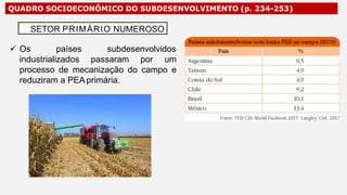 QUADRO SOCIOECONÔMICO DO SUBDESENVOLVIMENTO (p. 234-253)
 Os países subdesenvolvidos
industrializados passaram por um
processo de mecanização do campo e
reduziram a PEA primária.
SETOR PRIMÁRIO NUMEROSO
 