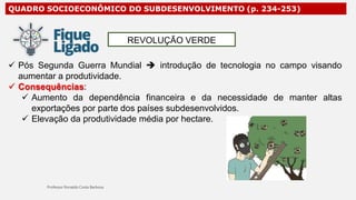 QUADRO SOCIOECONÔMICO DO SUBDESENVOLVIMENTO (p. 234-253)
 Pós Segunda Guerra Mundial  introdução de tecnologia no campo visando
aumentar a produtividade.
 Consequências:
de manter altas
 Aumento da dependência financeira e da necessidade
exportações por parte dos países subdesenvolvidos.
 Elevação da produtividade média por hectare.
REVOLUÇÃO VERDE
 