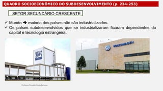 QUADRO SOCIOECONÔMICO DO SUBDESENVOLVIMENTO (p. 234-253)
 Mundo  maioria dos países não são industrializados.
 Os países subdesenvolvidos que se industrializaram ficaram dependentes do
capital e tecnologia estrangeira.
SETOR SECUNDÁRIO CRESCENTE
 