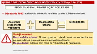 QUADRO SOCIOECONÔMICO DO SUBDESENVOLVIMENTO (p. 234-253)
 Década de 1990: aceleração do êxodo rural nos países subdesenvolvidos.
PROBLEMAS DA URBANIZAÇÃO ACELERADA
Acelerado
crescimento
vegetativo
Macrocefalia
urbana
Megacidades
Você já estudou!
Macrocefalia urbana: Ocorre quando o êxodo rural se concentra em
poucas cidades que crescem de modo desordenado.
Megacidades: cidades com mais de 10 milhões de habitantes.
 
