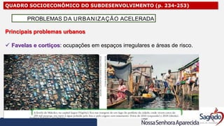 QUADRO SOCIOECONÔMICO DO SUBDESENVOLVIMENTO (p. 234-253)
Principais problemas urbanos
 Favelas e cortiços: ocupações em espaços irregulares e áreas de risco.
PROBLEMAS DA URBANIZAÇÃO ACELERADA
 