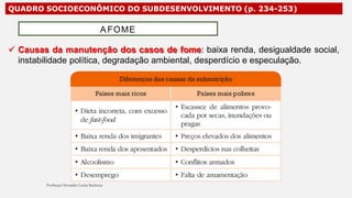 QUADRO SOCIOECONÔMICO DO SUBDESENVOLVIMENTO (p. 234-253)
 Causas da manutenção dos casos de fome: baixa renda, desigualdade social,
instabilidade política, degradação ambiental, desperdício e especulação.
A FOME
 
