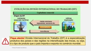 Fique atento! Divisão Internacional do Trabalho (DIT) é a especialização
produtiva dos países e das regiões na intensificação das trocas, ou seja,
é o tipo de produto que o país importa e exporta no comércio mundial.
 