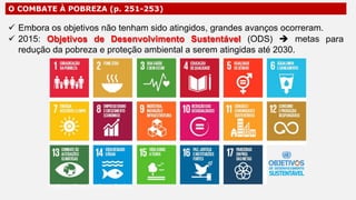O COMBATE À POBREZA (p. 251-253)
 Embora os objetivos não tenham sido atingidos, grandes avanços ocorreram.
 2015: Objetivos de Desenvolvimento Sustentável (ODS)  metas
redução da pobreza e proteção ambiental a serem atingidas até 2030.
para
Professor Ronaldo Costa Barbosa
 