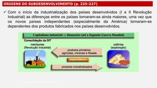 ORIGENS DO SUBDESENVOLVIMENTO (p. 225-227)
 Com o início da industrialização dos países desenvolvidos (I e II Revolução
Industrial) as diferenças entre os países tornaram-se ainda maiores, uma vez que
os novos países independentes (especialmente da América) tornaram-se
dependentes dos produtos fabricados nos países desenvolvidos.
Professor Ronaldo Costa Barbosa
 