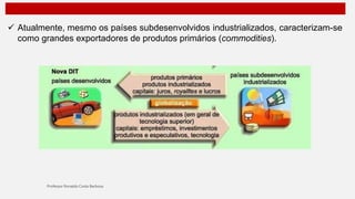  Atualmente, mesmo os países subdesenvolvidos industrializados, caracterizam-se
como grandes exportadores de produtos primários (commodities).
 