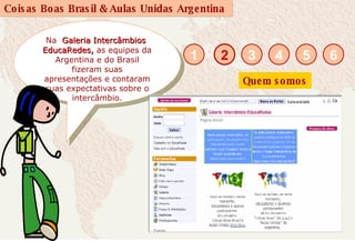 Na  Galeria Intercâmbios  EducaRedes,   as equipes da Argentina e do Brasil fizeram suas apresentações e contaram suas expectativas sobre o intercâmbio. 2 1 3 4 5 6 Quem somos 