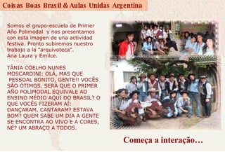 Começa a interação… Somos el grupo-escuela de Primer Año Polimodal  y nos presentamos con esta imagen de una actividad festiva. Pronto subiremos nuestro trabajo a la "arquivoteca".  Ana Laura y Emilce.  TÂNIA COELHO NUNES MOSCARDINI: OLÁ, MAS QUE  PESSOAL BONITO, GENTE!! VOCÊS SÃO ÓTIMOS. SERÁ QUE O PRIMER AÑO POLIMODAL EQUIVALE AO ENSINO MÉDIO AQUI DO BRASIL? O QUE VOCÊS FIZERAM AÍ: DANÇARAM, CANTARAM? ESTAVA BOM? QUEM SABE UM DIA A GENTE SE ENCONTRA AO VIVO E A CORES, NÉ? UM ABRAÇO A TODOS.    