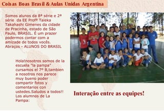 Interação entre as equipes! Somos alunos da 8ª série e 2ª série  da EE Profª Taieka Takahashi Gimenes da cidade de Pracinha, estado de São Paulo, BRASIL. É um prazer podermos contar com a amizade de todos vocês. Abraços - ALUNOS DO BRASIL   Hola!nosotros somos de la escuela "la pampa" cursamos el 7º B,tambien a nosotros nos parece muy bueno poder compartir fotos y comentarios con ustedes.Saludos a todos!!  Los alumnos de La Pampa: 