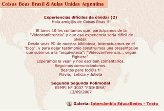 Experiencias difíciles de olvidar (2)  Hola amig@s de Coisas Boas !!! El lunes 10 les contamos que  participamos de la "Videoconferencia" y que esa experiencia sería difícil de olvidar.  Desde unas PC de nuestra biblioteca, interactuamos en el "blog", y para dejar testimonio construimos una presentación que subimos a la "arquivoteca": "Videoconferencia... según Fighiera".   Esperamos la vean y nos escriban comentarios.   Seguimos comunicándonos.   Besitos para tod@s!!!   Flavia,  Leticia y Julieta     Segundo Segunda Polimodal  EEMPI N° 3007 "FIGHIERA"  13/09/2007             Galeria:   Intercâmbio EducaRedes - Texto  
