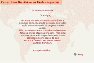 3ª videoconferência                  Oi amigos,  estamos assistindo à videoconferência e estamos gostando muito de saber que todos estão desenvolvendo os projetos a todo vapor.  Nós também estamos trabalhando bastante, falta só enviar algumas imagens, mas esta semana já estarão disponíveis para todos conhecerem um pouco do que estamos fazendo em nossa escola  Cândido Portinari.           Abraços a todos.             Blog  