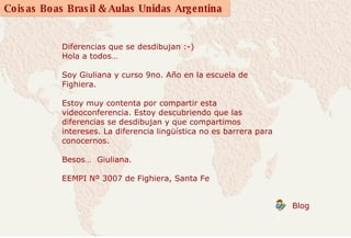 Diferencias que se desdibujan :-)  Hola a todos…  Soy Giuliana y curso 9no. Año en la escuela de Fighiera.  Estoy muy contenta por compartir esta videoconferencia. Estoy descubriendo que las diferencias se desdibujan y que compartimos intereses. La diferencia lingüística no es barrera para conocernos.  Besos…  Giuliana.  EEMPI Nº 3007 de Fighiera, Santa Fe          Blog  