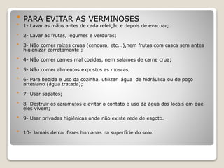  PARA EVITAR AS VERMINOSES
 1- Lavar as mãos antes de cada refeição e depois de evacuar;
 2- Lavar as frutas, legumes e verduras;
 3- Não comer raízes cruas (cenoura, etc...),nem frutas com casca sem antes
higienizar corretamente ;
 4- Não comer carnes mal cozidas, nem salames de carne crua;
 5- Não comer alimentos expostos as moscas;
 6- Para bebida e uso da cozinha, utilizar água de hidráulica ou de poço
artesiano (água tratada);
 7- Usar sapatos;
 8- Destruir os caramujos e evitar o contato e uso da água dos locais em que
eles vivem;
 9- Usar privadas higiênicas onde não existe rede de esgoto.
 10- Jamais deixar fezes humanas na superfície do solo.
 