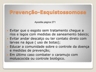 Prevenção-Esquistossomose
 Evitar que o esgoto sem tratamento chegue a
rios e lagos com medidas de saneamento básico;
 Evitar andar descalço ou ter contato direto com
larvas na água ( uso de botas);
 Educar a comunidade sobre o controle da doença
e medidas de prevenção;
 Em último caso combater o caramujo com
moluscocida ou controle biológico.
Apostila página 271
 