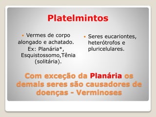 Com exceção da Planária os
demais seres são causadores de
doenças - Verminoses
Platelmintos
 Vermes de corpo
alongado e achatado.
Ex: Planária*,
Esquistossomo,Tênia
(solitária).
 Seres eucariontes,
heterótrofos e
pluricelulares.
 