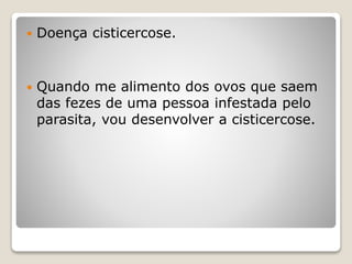  Doença cisticercose.
 Quando me alimento dos ovos que saem
das fezes de uma pessoa infestada pelo
parasita, vou desenvolver a cisticercose.
 
