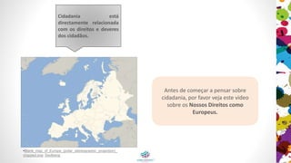 Antes de começar a pensar sobre
cidadania, por favor veja este vídeo
sobre os Nossos Direitos como
Europeus.
Cidadania está diretamente
relacionada com os direitos e
deveres dos cidadãos.
• Mapa branco da Europa_(projeção estereografica_polar)_
cropped.svg: Ssolbergj
