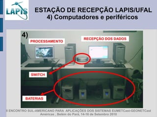 ESTAÇÃO DE RECEPÇÃO LAPIS/UFAL
                 4) Computadores e periféricos

        4)                              RECEPÇÃO DOS DADOS
             PROCESSAMENTO




             SWITCH




          BATERIAS


II ENCONTRO SUL-AMERICANO PARA APLICAÇÕES DOS SISTEMAS EUMETCast-GEONETCast
                  Américas , Belém do Pará, 14-16 de Setembro 2010
 