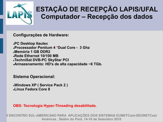 ESTAÇÃO DE RECEPÇÃO LAPIS/UFAL
                Computador – Recepção dos dados

   Configurações de Hardware:

   PC Desktop Itautec
   Processador Pentium 4 *Dual Core - 3 Ghz

   Memória 1 GB DDR2

   Rede Ethernet 10/100 MB

   TechniSat DVB-PC SkyStar PCI

   Armazenamento: HD's de alta capacidade ~6 TGb.




   Sistema Operacional:

   Windows XP ( Service Pack 2 )
   Linux Fedora Core 8




   OBS: Tecnologia Hyper-Threading desabilitada.

II ENCONTRO SUL-AMERICANO PARA APLICAÇÕES DOS SISTEMAS EUMETCast-GEONETCast
                  Américas , Belém do Pará, 14-16 de Setembro 2010
 
