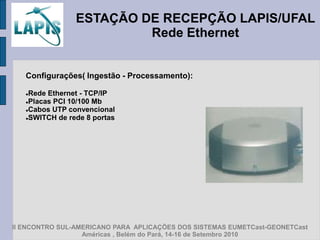 ESTAÇÃO DE RECEPÇÃO LAPIS/UFAL
                         Rede Ethernet


   Configurações( Ingestão - Processamento):

   Rede Ethernet - TCP/IP
   Placas PCI 10/100 Mb

   Cabos UTP convencional

   SWITCH de rede 8 portas




II ENCONTRO SUL-AMERICANO PARA APLICAÇÕES DOS SISTEMAS EUMETCast-GEONETCast
                  Américas , Belém do Pará, 14-16 de Setembro 2010
 