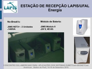 ESTAÇÃO DE RECEPÇÃO LAPIS/UFAL
                             Energia


   No-Break's:                  Módulo de Bateria:

   SMS NET3+ - 2 Unidades      SMS Módulo II
   1400VA                         24 V, 40 Ah




II ENCONTRO SUL-AMERICANO PARA APLICAÇÕES DOS SISTEMAS EUMETCast-GEONETCast
                  Américas , Belém do Pará, 14-16 de Setembro 2010
 