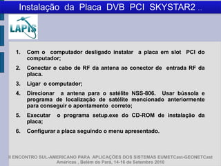 Instalação da Placa DVB PCI SKYSTAR2 ...



  1.   Com o computador desligado instalar a placa em slot PCI do
       computador;
  2.   Conectar o cabo de RF da antena ao conector de entrada RF da
       placa.
  3.   Ligar o computador;
  4.   Direcionar a antena para o satélite NSS-806. Usar bússola e
       programa de localização de satélite mencionado anteriormente
       para conseguir o apontamento correto;
  5.   Executar   o programa setup.exe do CD-ROM de instalação da
       placa;
  6.   Configurar a placa seguindo o menu apresentado.



II ENCONTRO SUL-AMERICANO PARA APLICAÇÕES DOS SISTEMAS EUMETCast-GEONETCast
                  Américas , Belém do Pará, 14-16 de Setembro 2010
 
