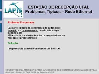 ESTAÇÃO DE RECEPÇÃO UFAL
                 Problemas Típicos – Rede Ethernet

  Problema Encontrado:

  Baixa velocidade de transmissão de dados entre
  ingestão e o processamento devido sobrecarga
  da rede local
  Alta taxa de transferência entre os computadores da

  recepção e processamento

  Solução:

  Segmentação da rede local usando um SWITCH.
  




II ENCONTRO SUL-AMERICANO PARA APLICAÇÕES DOS SISTEMAS EUMETCast-GEONETCast
Américas , Belém do Pará, 14-16 de Setembro 2010.
 