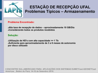 ESTAÇÃO DE RECEPÇÃO UFAL
                 Problemas Típicos – Armazenamento

  Problema Encontrado:

  Alta taxa de recepção de dados – aproximadamente 10 GB/Dia
  Considerando todos os produtos recebidos




  Solução:

  Utilização de HD's com alta capacidade >= 1 Tb
  Suficiente para aproximadamente de 3 a 6 meses de autonomia

  por disco utilizado




II ENCONTRO SUL-AMERICANO PARA APLICAÇÕES DOS SISTEMAS EUMETCast-GEONETCast
Américas , Belém do Pará, 14-16 de Setembro 2010.
 