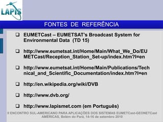 FONTES DE REFERÊNCIA
     EUMETCast – EUMETSAT’s Broadcast System for
      Environmental Data (TD 15)

     http://www.eumetsat.int/Home/Main/What_We_Do/EU
      METCast/Reception_Station_Set-up/index.htm?l=en

     http://www.eumetsat.int/Home/Main/Publications/Tech
      nical_and_Scientific_Documentation/index.htm?l=en

     http://en.wikipedia.org/wiki/DVB

     http://www.dvb.org/

     http://www.lapismet.com (em Português)
II ENCONTRO SUL-AMERICANO PARA APLICAÇÕES DOS SISTEMAS EUMETCast-GEONETCast
                  AMÉRICAS, Belém do Pará, 14-16 de setembro 2010
 