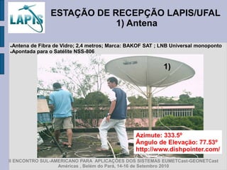 ESTAÇÃO DE RECEPÇÃO LAPIS/UFAL
                           1) Antena

Antena de Fibra de Vidro; 2,4 metros; Marca: BAKOF SAT ; LNB Universal monoponto
Apontada para o Satélite NSS-806




                                                          1)




                                                Azimute: 333.5º
                                                Ângulo de Elevação: 77.53º
                                                http://www.dishpointer.com/
II ENCONTRO SUL-AMERICANO PARA APLICAÇÕES DOS SISTEMAS EUMETCast-GEONETCast
                  Américas , Belém do Pará, 14-16 de Setembro 2010
 