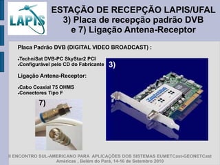 ESTAÇÃO DE RECEPÇÃO LAPIS/UFAL
                  3) Placa de recepção padrão DVB
                    e 7) Ligação Antena-Receptor
   Placa Padrão DVB (DIGITAL VIDEO BROADCAST) :

   TechniSat DVB-PC SkyStar2 PCI
   Configurável pelo CD do Fabricante   3)
   Ligação Antena-Receptor:

   Cabo Coaxial 75 OHMS
   Conectores Tipo F



           7)




II ENCONTRO SUL-AMERICANO PARA APLICAÇÕES DOS SISTEMAS EUMETCast-GEONETCast
                  Américas , Belém do Pará, 14-16 de Setembro 2010
 