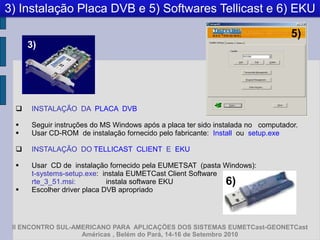3) Instalação Placa DVB e 5) Softwares Tellicast e 6) EKU

                                                                                 5)
      3)




     INSTALAÇÃO DA PLACA DVB

     Seguir instruções do MS Windows após a placa ter sido instalada no computador.
     Usar CD-ROM de instalação fornecido pelo fabricante: Install ou setup.exe

     INSTALAÇÃO DO TELLICAST CLIENT E EKU

     Usar CD de instalação fornecido pela EUMETSAT (pasta Windows):
      t-systems-setup.exe: instala EUMETCast Client Software
      rte_3_51.msi:          instala software EKU            6)
     Escolher driver placa DVB apropriado




 II ENCONTRO SUL-AMERICANO PARA APLICAÇÕES DOS SISTEMAS EUMETCast-GEONETCast
                   Américas , Belém do Pará, 14-16 de Setembro 2010
 