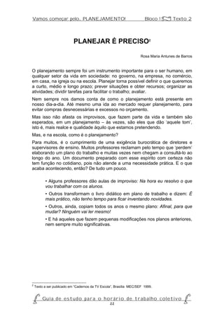 Vamos começar pelo... PLANEJAMENTO!                                    Bloco 1 Z Texto 2




                            PLANEJAR É PRECISO2

                                                                     Rosa Maria Antunes de Barros


O planejamento sempre foi um instrumento importante para o ser humano, em
qualquer setor da vida em sociedade: no governo, na empresa, no comércio,
em casa, na igreja ou na escola. Planejar torna possível definir o que queremos
a curto, médio e longo prazo; prever situações e obter recursos; organizar as
atividades; dividir tarefas para facilitar o trabalho; avaliar.
Nem sempre nos damos conta de como o planejamento está presente em
nosso dia-a-dia. Até mesmo uma ida ao mercado requer planejamento, para
evitar compras desnecessárias e excessos no orçamento.
Mas isso não afasta os improvisos, que fazem parte da vida e também são
esperados, em um planejamento – às vezes, são eles que dão ‘aquele tom’,
isto é, mais realce e qualidade àquilo que estamos pretendendo.
Mas, e na escola, como é o planejamento?
Para muitos, é o cumprimento de uma exigência burocrática de diretores e
supervisores de ensino. Muitos professores reclamam pelo tempo que ‘perdem’
elaborando um plano do trabalho e muitas vezes nem chegam a consultá-lo ao
longo do ano. Um documento preparado com esse espírito com certeza não
tem função no cotidiano, pois não atende a uma necessidade prática. E o que
acaba acontecendo, então? De tudo um pouco.

          • Alguns professores dão aulas de improviso: Na hora eu resolvo o que
          vou trabalhar com os alunos.
          • Outros transformam o livro didático em plano de trabalho e dizem: É
          mais prático, não tenho tempo para ficar inventando novidades.
          • Outros, ainda, copiam todos os anos o mesmo plano: Afinal, para que
          mudar? Ninguém vai ler mesmo!
          • E há aqueles que fazem pequenas modificações nos planos anteriores,
          nem sempre muito significativas.




2
    Texto a ser publicado em “Cadernos da TV Escola”, Brasília MEC/SEF 1999.


P Gu i a d e e s t u d o p a r a o h o r á r i o d e t r a b a l h o c o l e t i v o P
                                      22
 